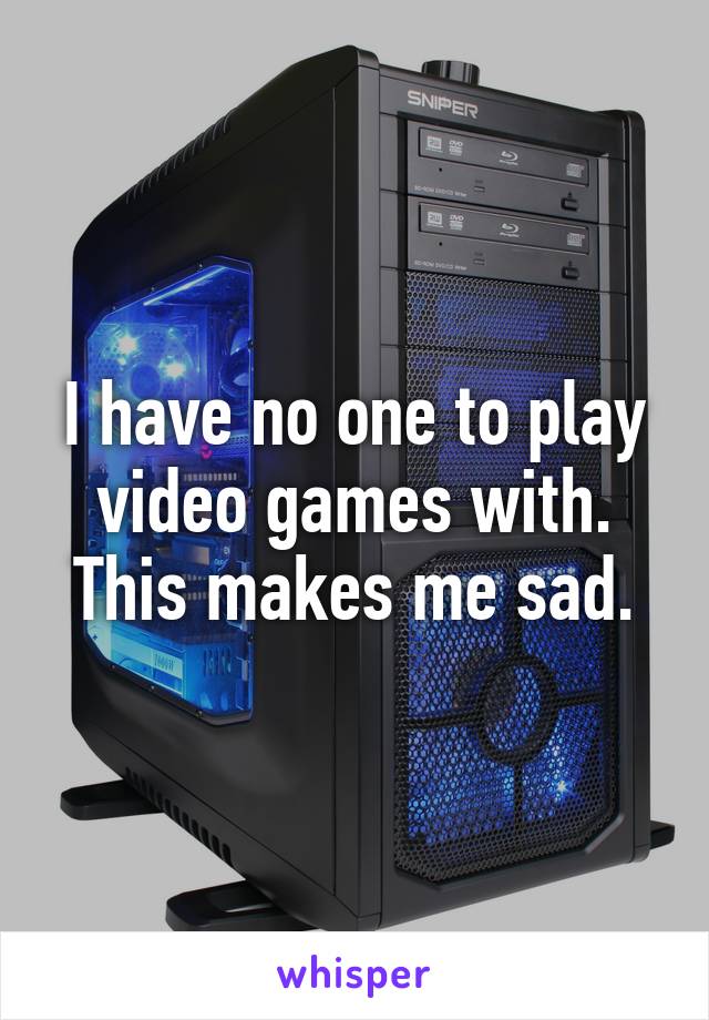 I have no one to play video games with. This makes me sad.