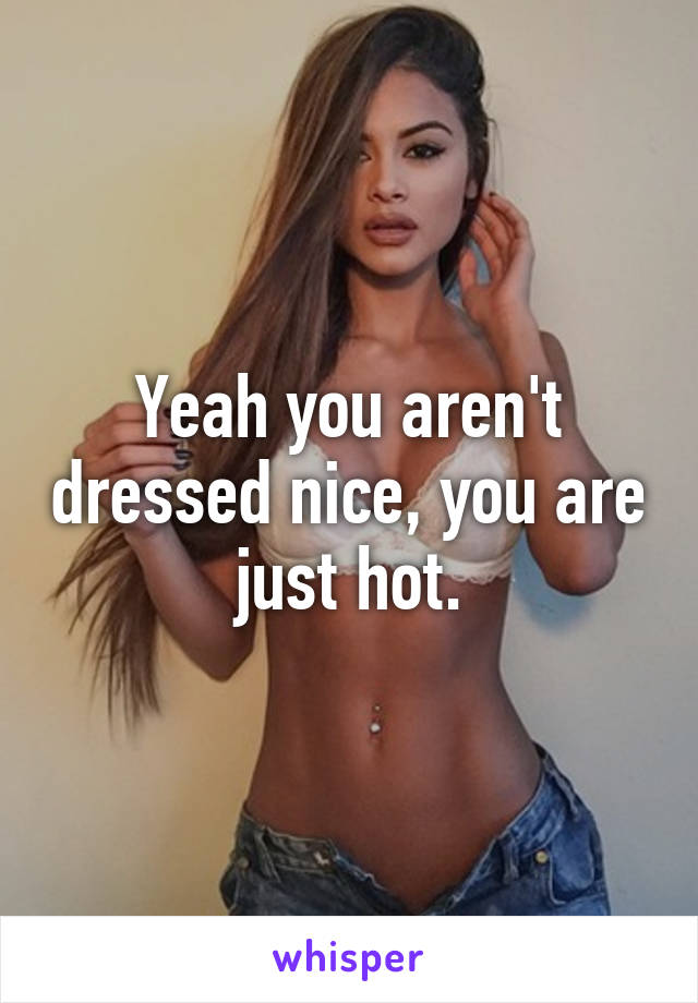Yeah you aren't dressed nice, you are just hot.