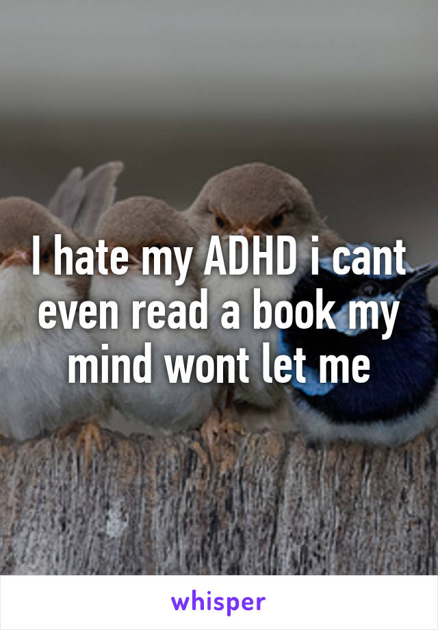 I hate my ADHD i cant even read a book my mind wont let me
