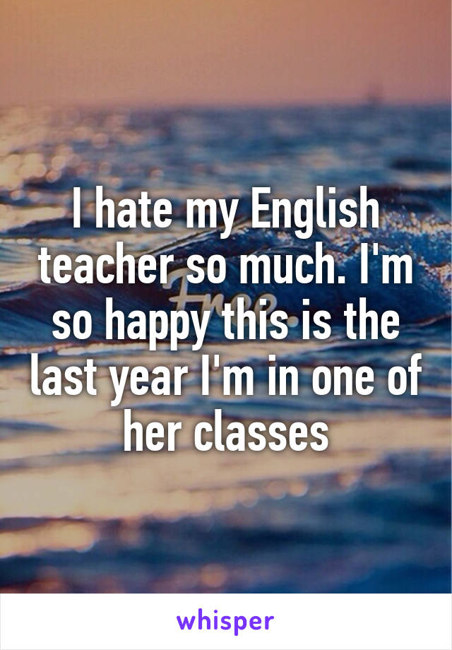 I hate my English teacher so much. I'm so happy this is the last year I'm in one of her classes