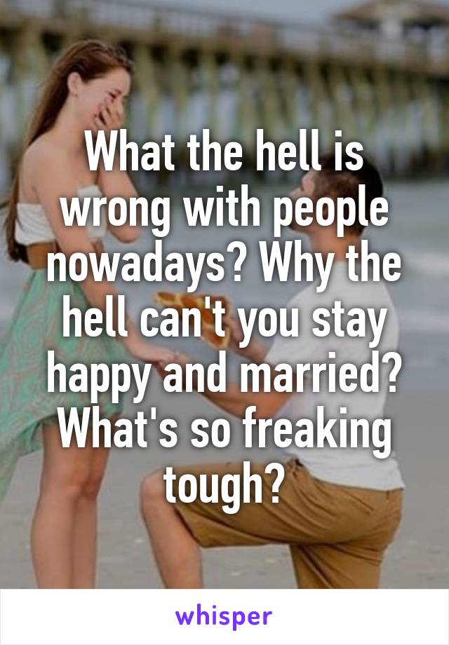 What the hell is wrong with people nowadays? Why the hell can't you stay happy and married? What's so freaking tough?