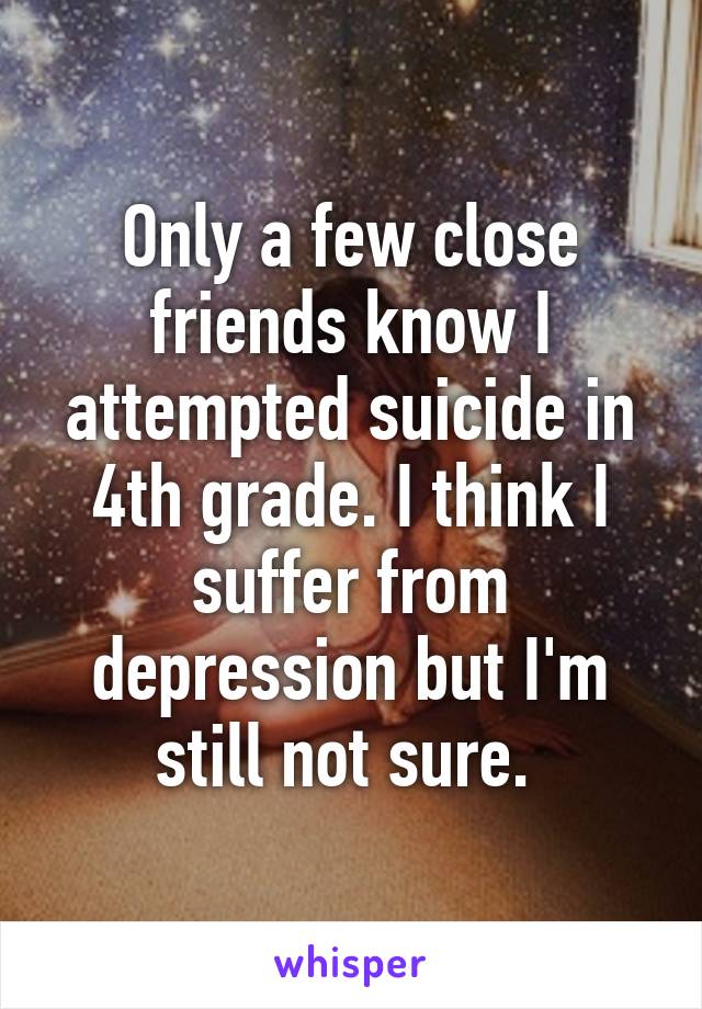 Only a few close friends know I attempted suicide in 4th grade. I think I suffer from depression but I'm still not sure. 