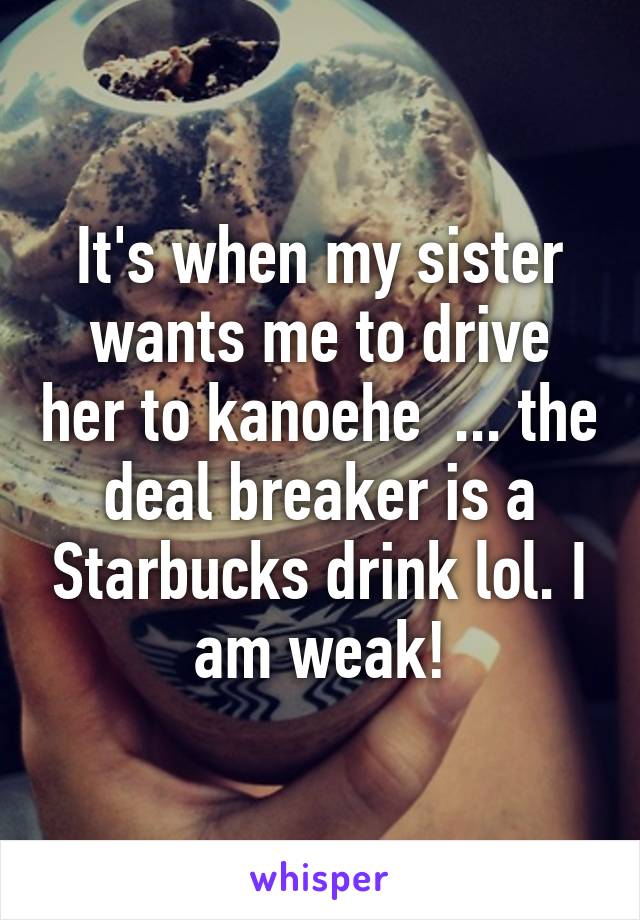 It's when my sister wants me to drive her to kanoehe  ... the deal breaker is a Starbucks drink lol. I am weak!