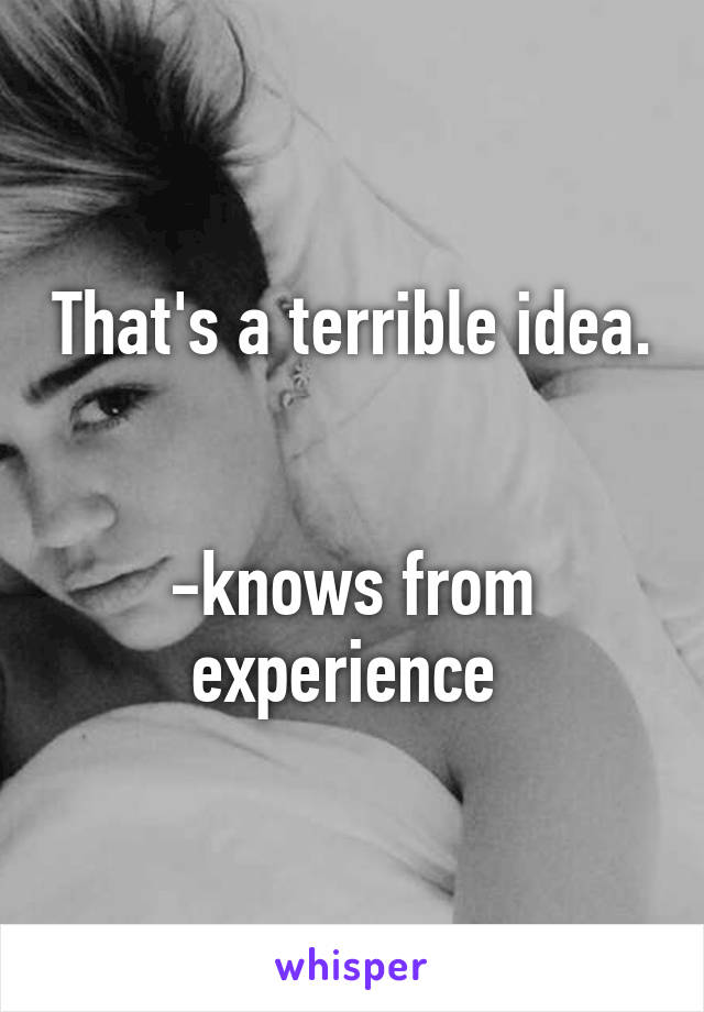 That's a terrible idea. 

-knows from experience 