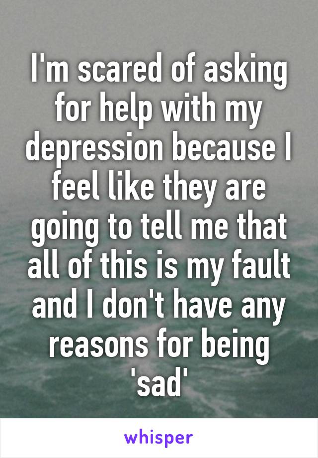 I'm scared of asking for help with my depression because I feel like they are going to tell me that all of this is my fault and I don't have any reasons for being 'sad'