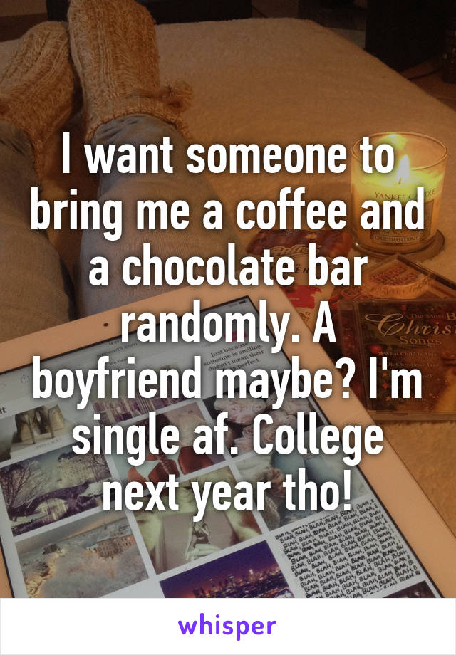 I want someone to bring me a coffee and a chocolate bar randomly. A boyfriend maybe? I'm single af. College next year tho!