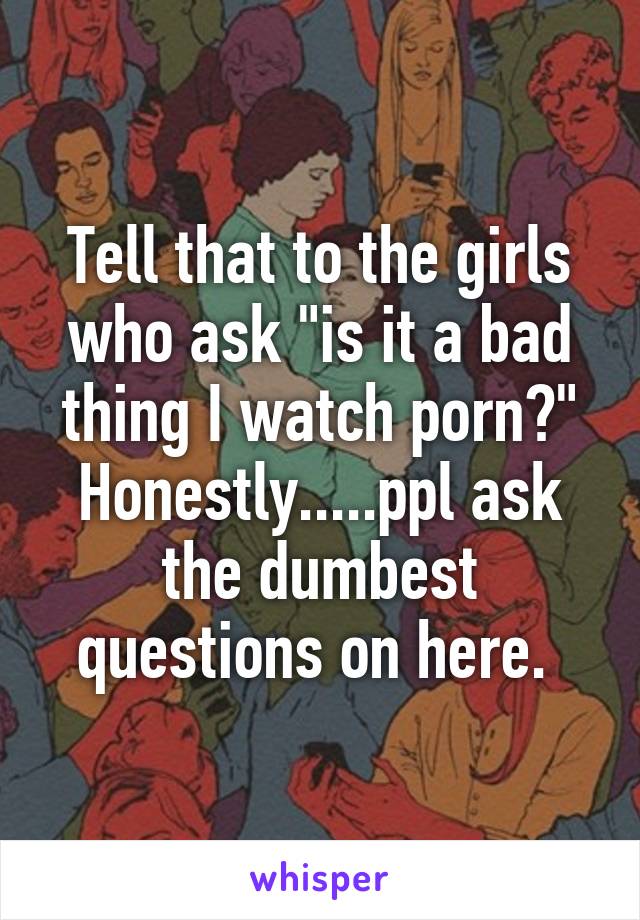 Tell that to the girls who ask "is it a bad thing I watch porn?" Honestly.....ppl ask the dumbest questions on here. 