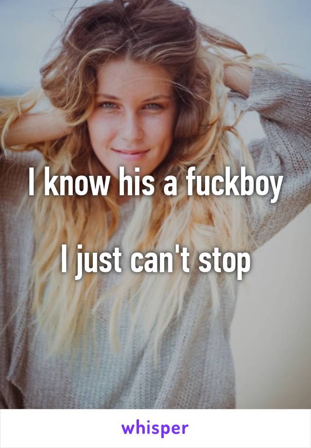 I know his a fuckboy

I just can't stop