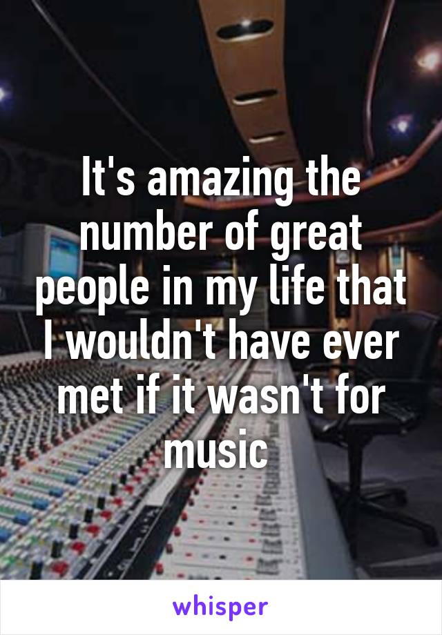 It's amazing the number of great people in my life that I wouldn't have ever met if it wasn't for music 