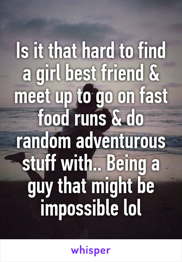 Is it that hard to find a girl best friend & meet up to go on fast food runs & do random adventurous stuff with.. Being a guy that might be impossible lol