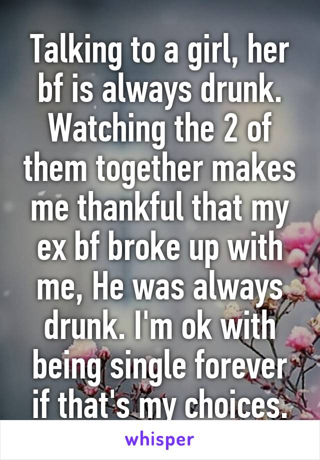 Talking to a girl, her bf is always drunk. Watching the 2 of them together makes me thankful that my ex bf broke up with me, He was always drunk. I'm ok with being single forever if that's my choices.