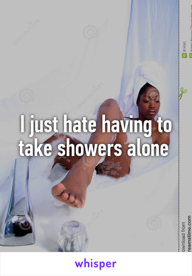 I just hate having to take showers alone 