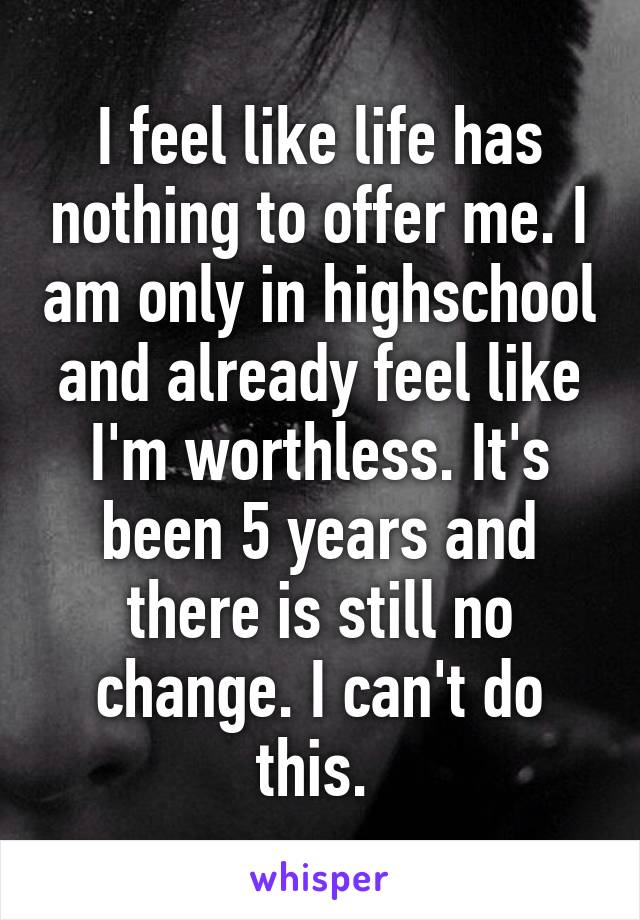 I feel like life has nothing to offer me. I am only in highschool and already feel like I'm worthless. It's been 5 years and there is still no change. I can't do this. 