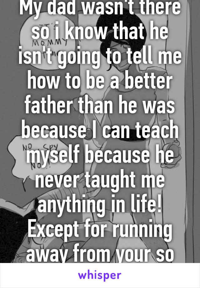 My dad wasn't there so i know that he isn't going to tell me how to be a better father than he was because I can teach myself because he never taught me anything in life! Except for running away from your so called "mistakes"