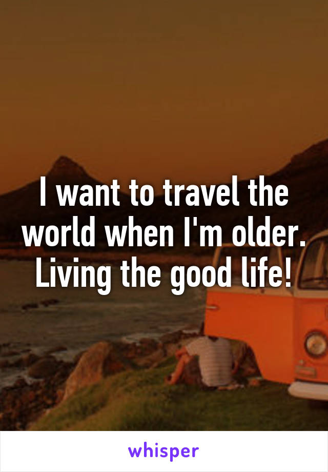I want to travel the world when I'm older. Living the good life!