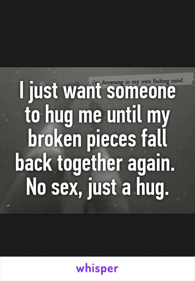 I just want someone to hug me until my broken pieces fall back together again. 
No sex, just a hug.