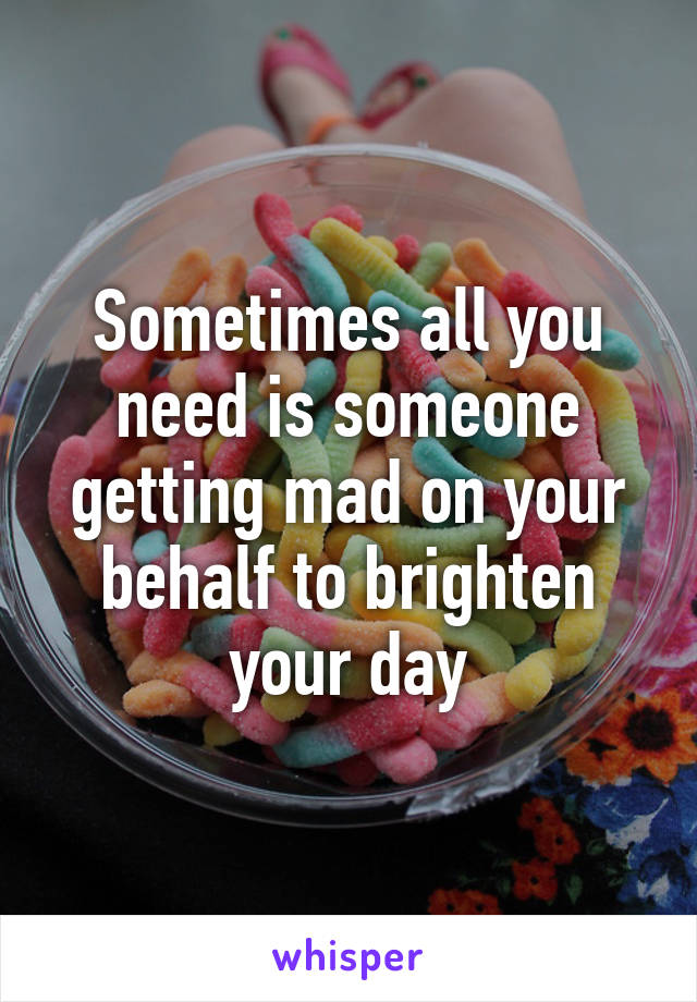Sometimes all you need is someone getting mad on your behalf to brighten your day