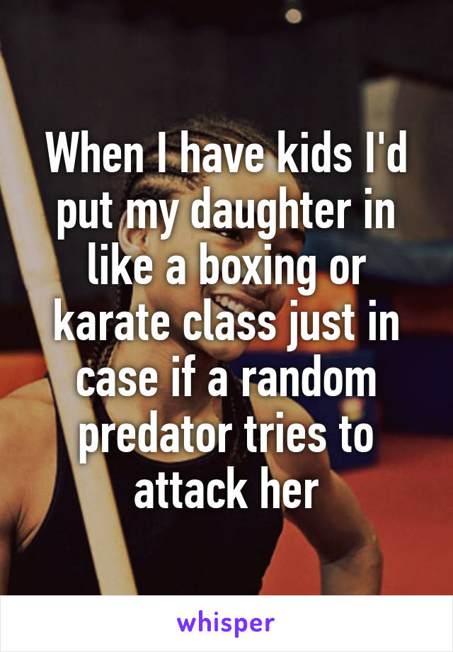 When I have kids I'd put my daughter in like a boxing or karate class just in case if a random predator tries to attack her