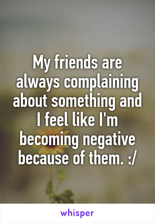 My friends are always complaining about something and I feel like I'm becoming negative because of them. :/