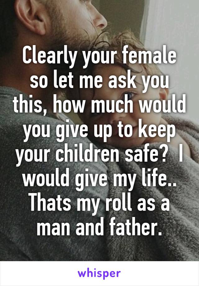 Clearly your female so let me ask you this, how much would you give up to keep your children safe?  I would give my life.. Thats my roll as a man and father.