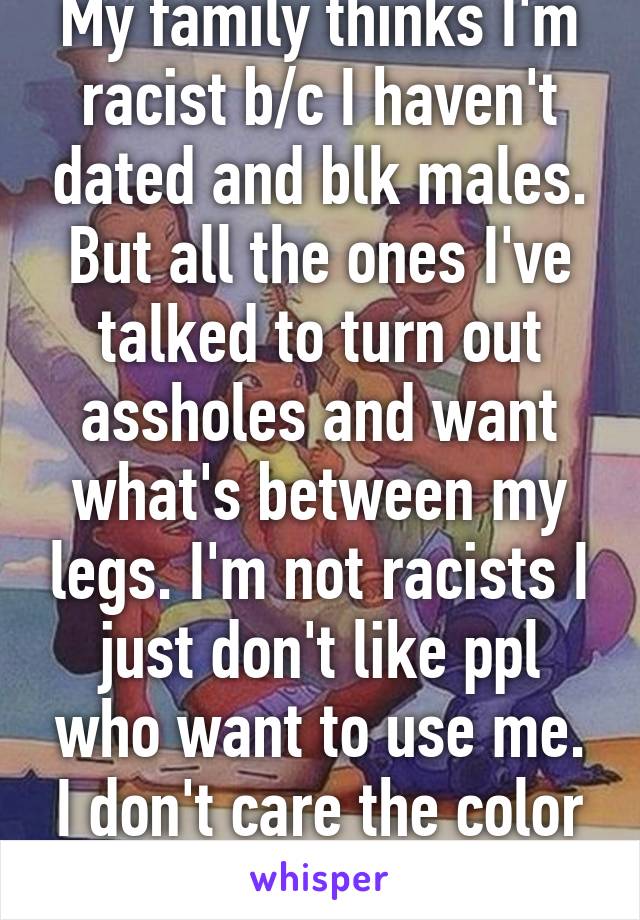 My family thinks I'm racist b/c I haven't dated and blk males. But all the ones I've talked to turn out assholes and want what's between my legs. I'm not racists I just don't like ppl who want to use me. I don't care the color or ethnicity. 