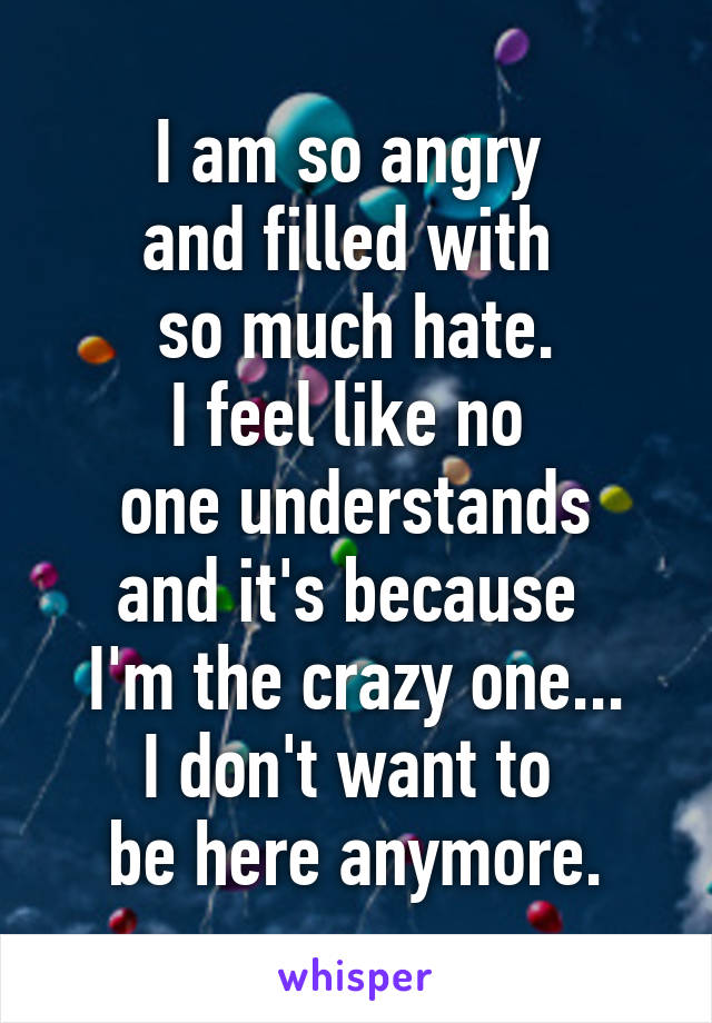 I am so angry 
and filled with 
so much hate.
I feel like no 
one understands and it's because 
I'm the crazy one...
I don't want to 
be here anymore.
