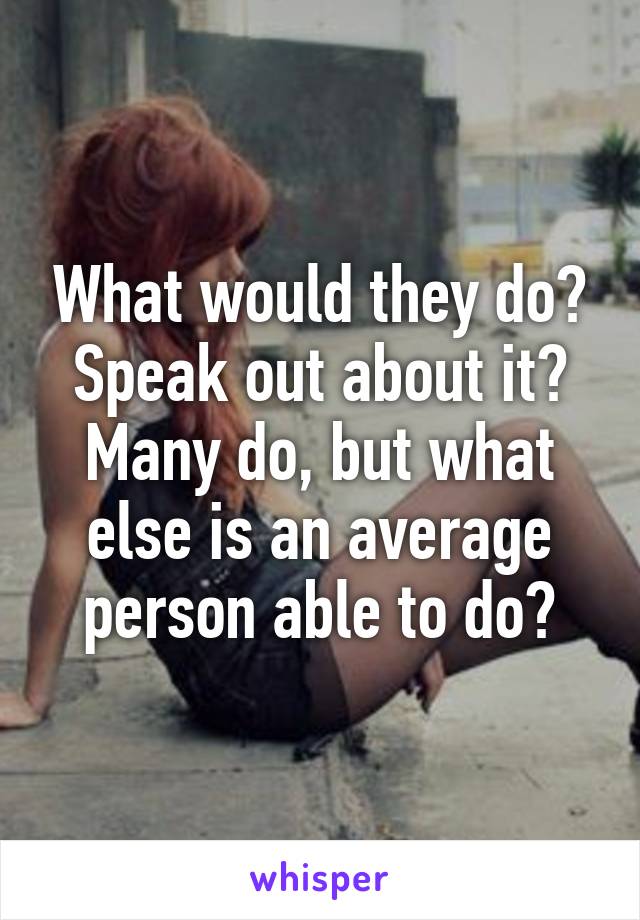 What would they do? Speak out about it? Many do, but what else is an average person able to do?