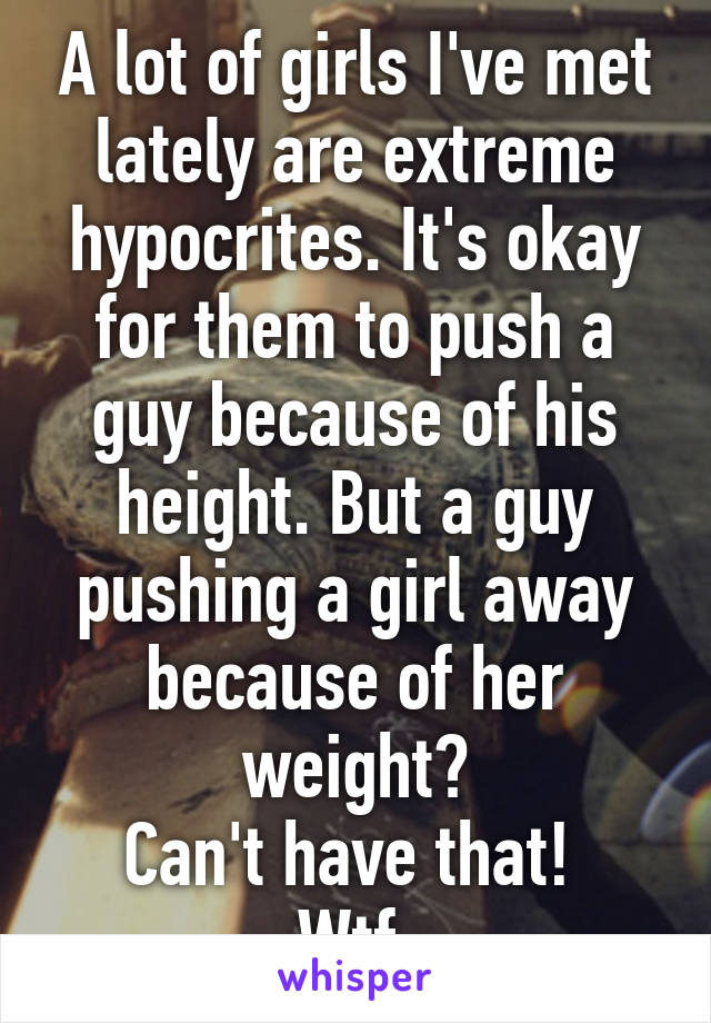 A lot of girls I've met lately are extreme hypocrites. It's okay for them to push a guy because of his height. But a guy pushing a girl away because of her weight?
Can't have that! 
Wtf 