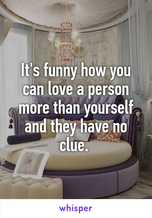 It's funny how you can love a person more than yourself and they have no clue. 