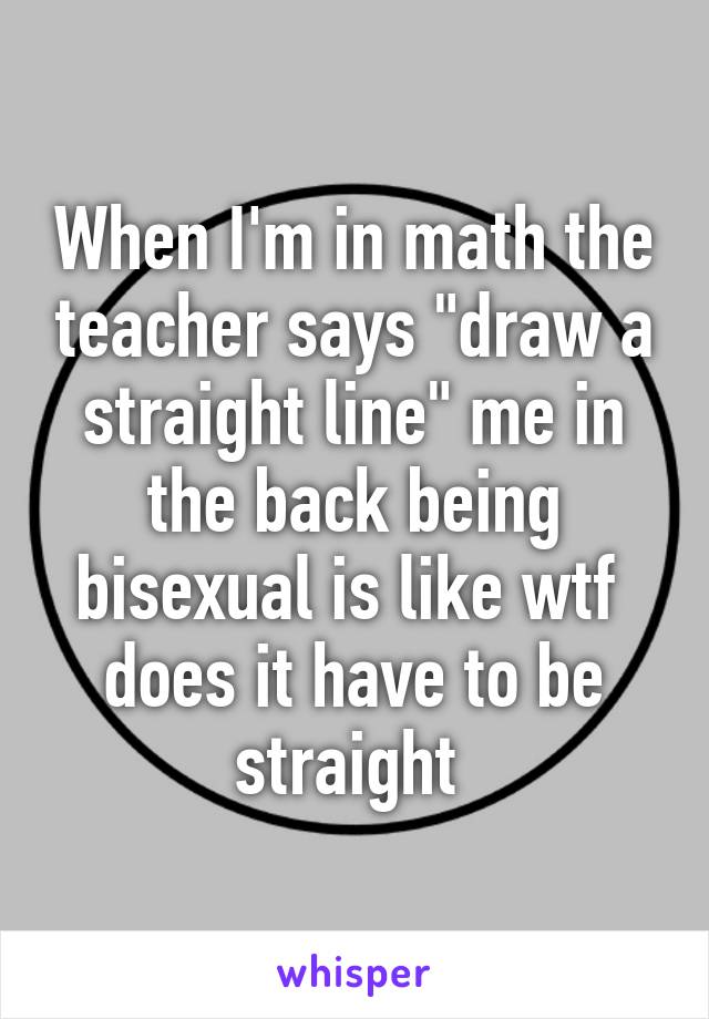 When I'm in math the teacher says "draw a straight line" me in the back being bisexual is like wtf  does it have to be straight 