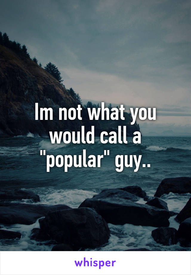 Im not what you would call a "popular" guy..