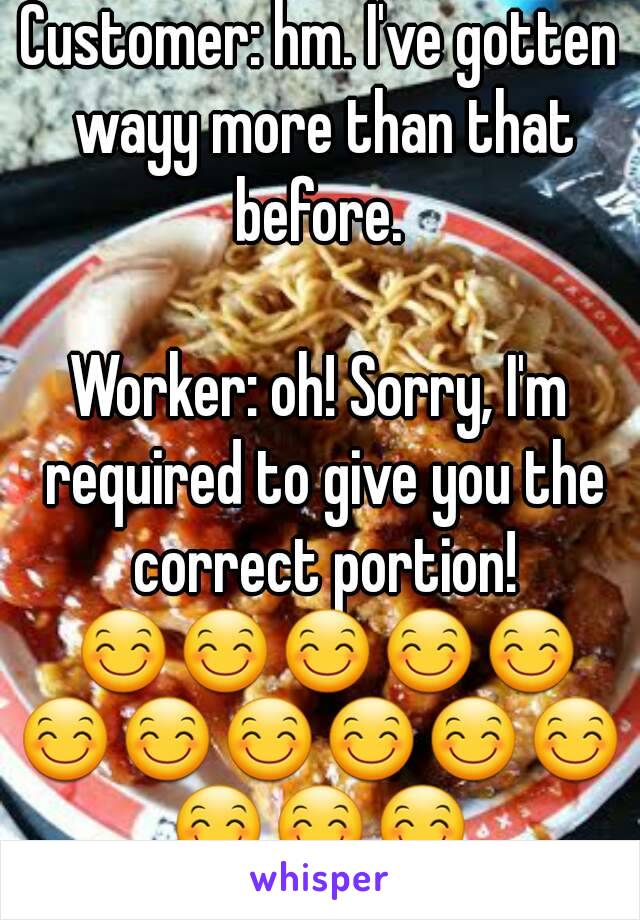 Customer: hm. I've gotten wayy more than that before. 

Worker: oh! Sorry, I'm required to give you the correct portion! 😊😊😊😊😊😊😊😊😊😊😊😊😊😊