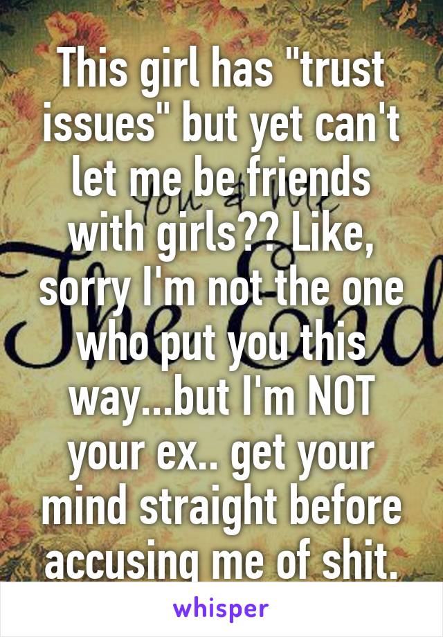 This girl has "trust issues" but yet can't let me be friends with girls?? Like, sorry I'm not the one who put you this way...but I'm NOT your ex.. get your mind straight before accusing me of shit.