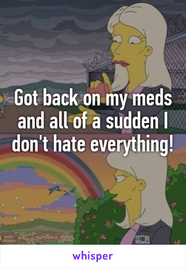 Got back on my meds and all of a sudden I don't hate everything! 