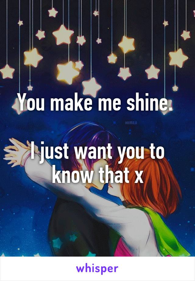 You make me shine. 

I just want you to know that x