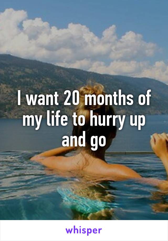 I want 20 months of my life to hurry up and go