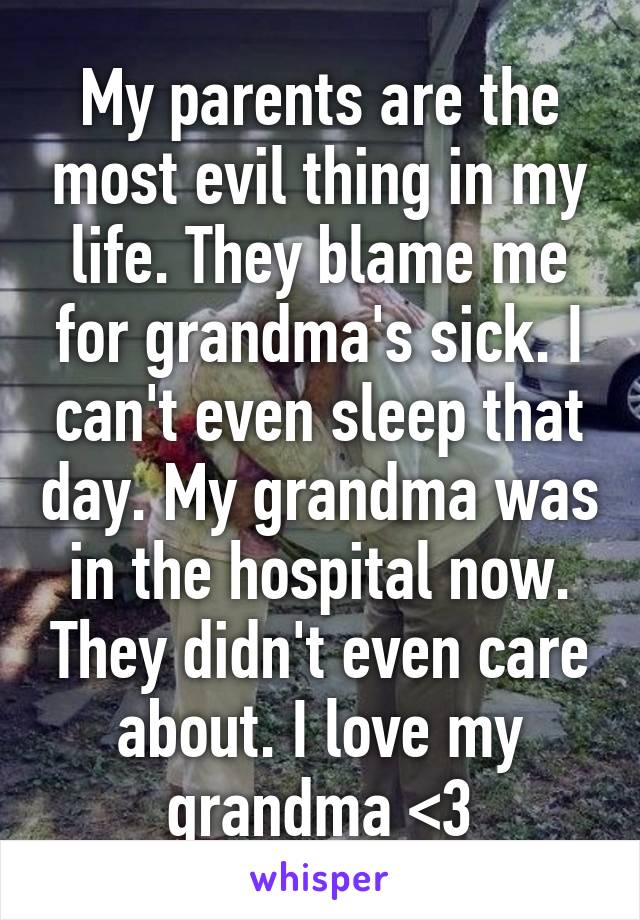 My parents are the most evil thing in my life. They blame me for grandma's sick. I can't even sleep that day. My grandma was in the hospital now. They didn't even care about. I love my grandma <3