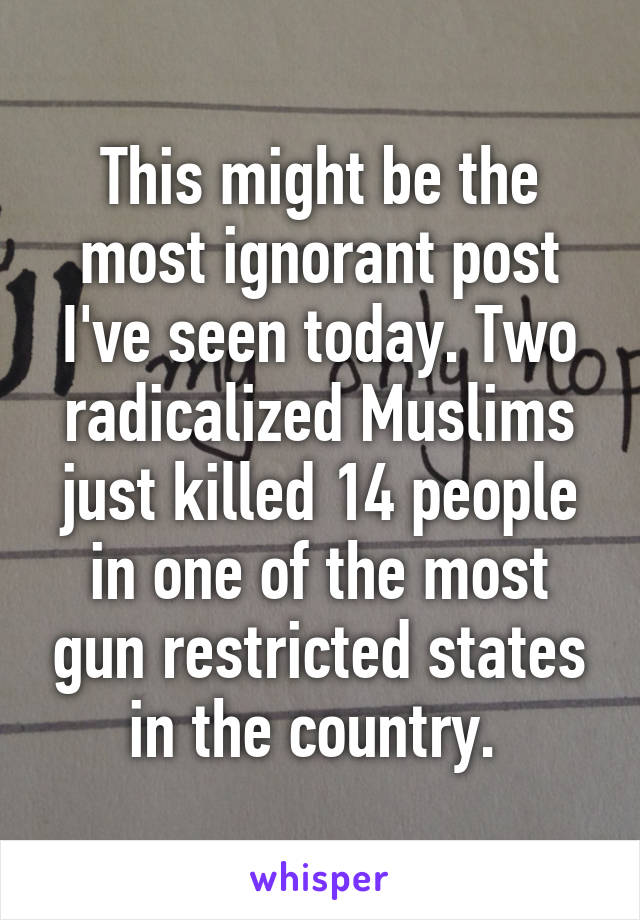 This might be the most ignorant post I've seen today. Two radicalized Muslims just killed 14 people in one of the most gun restricted states in the country. 