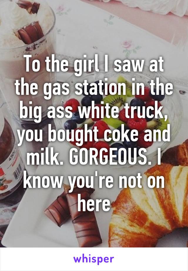 To the girl I saw at the gas station in the big ass white truck, you bought coke and milk. GORGEOUS. I know you're not on here