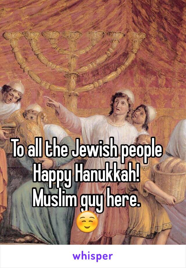 To all the Jewish people Happy Hanukkah!
Muslim guy here.
☺️