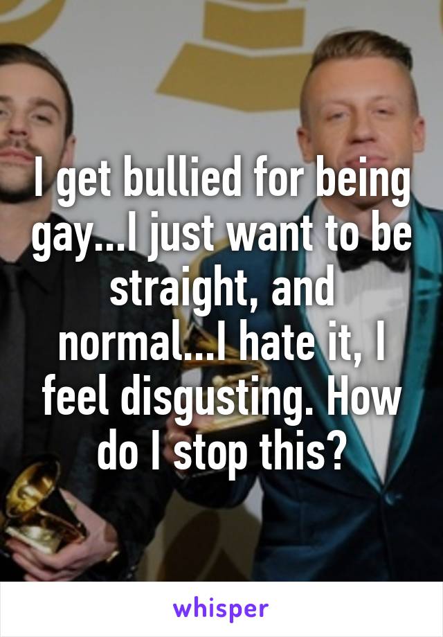 I get bullied for being gay...I just want to be straight, and normal...I hate it, I feel disgusting. How do I stop this?