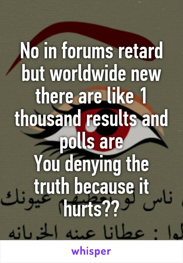 No in forums retard but worldwide new there are like 1 thousand results and polls are
You denying the truth because it hurts??