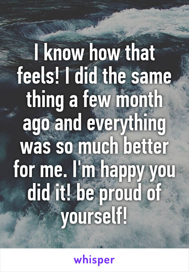 I know how that feels! I did the same thing a few month ago and everything was so much better for me. I'm happy you did it! be proud of yourself!