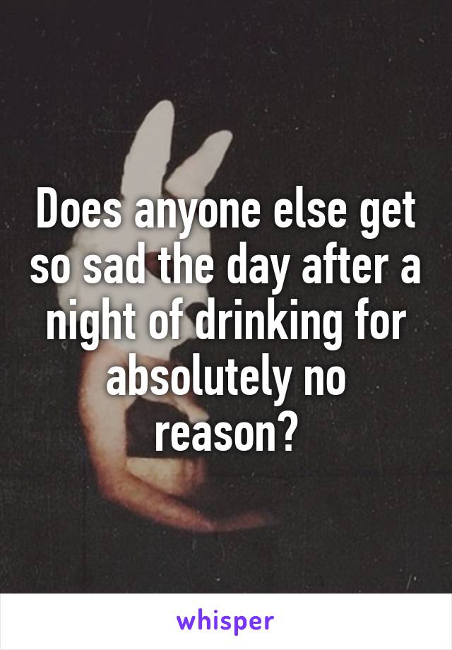 Does anyone else get so sad the day after a night of drinking for absolutely no reason?