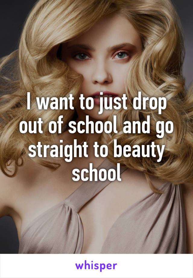 I want to just drop out of school and go straight to beauty school