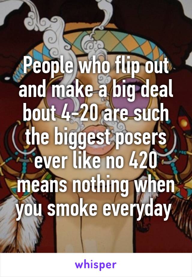 People who flip out and make a big deal bout 4-20 are such the biggest posers ever like no 420 means nothing when you smoke everyday 