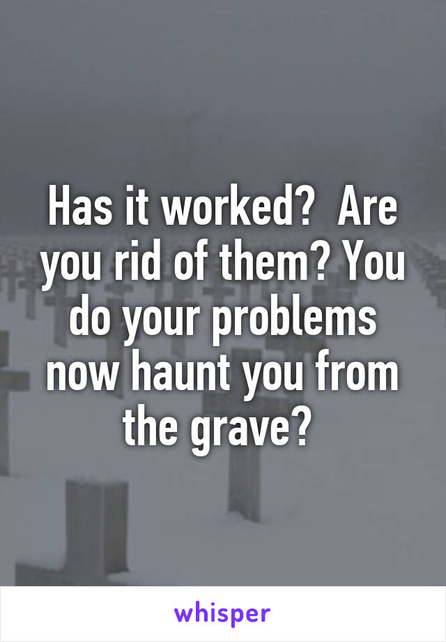 Has it worked?  Are you rid of them? You do your problems now haunt you from the grave? 