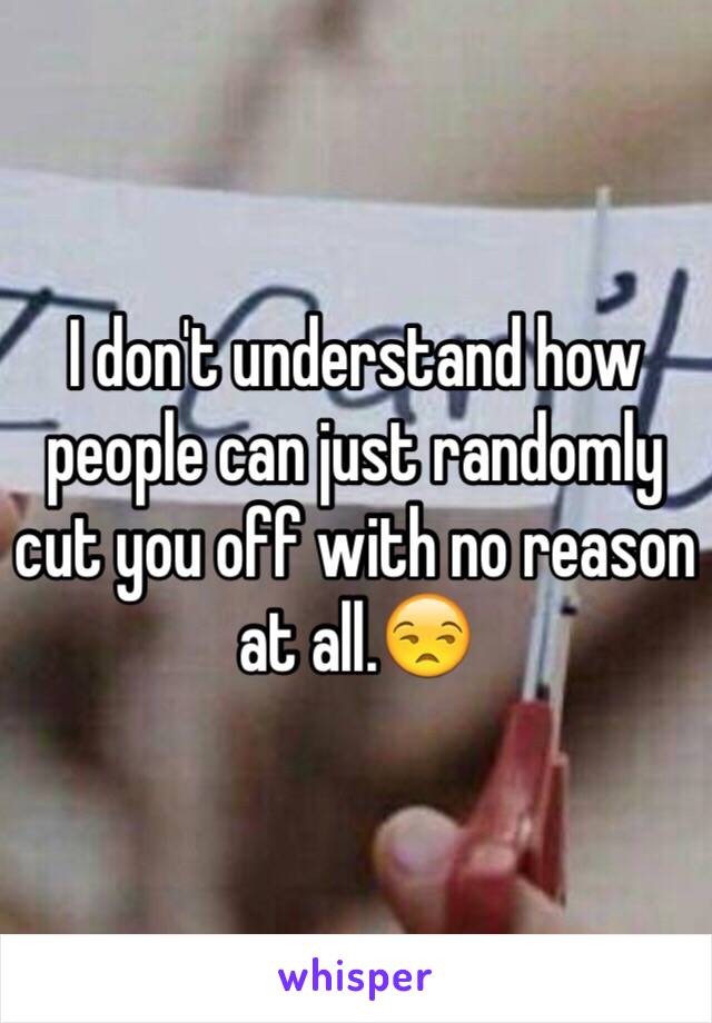 I don't understand how people can just randomly cut you off with no reason at all.😒