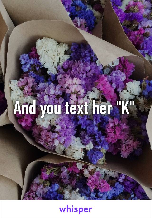 And you text her "K" 