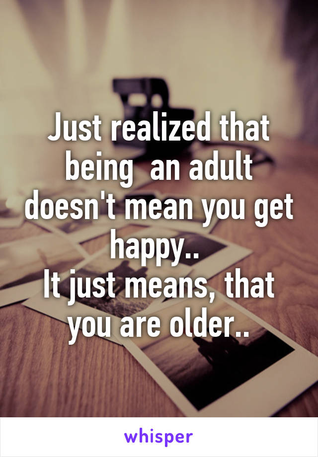 Just realized that being  an adult doesn't mean you get happy.. 
It just means, that you are older..